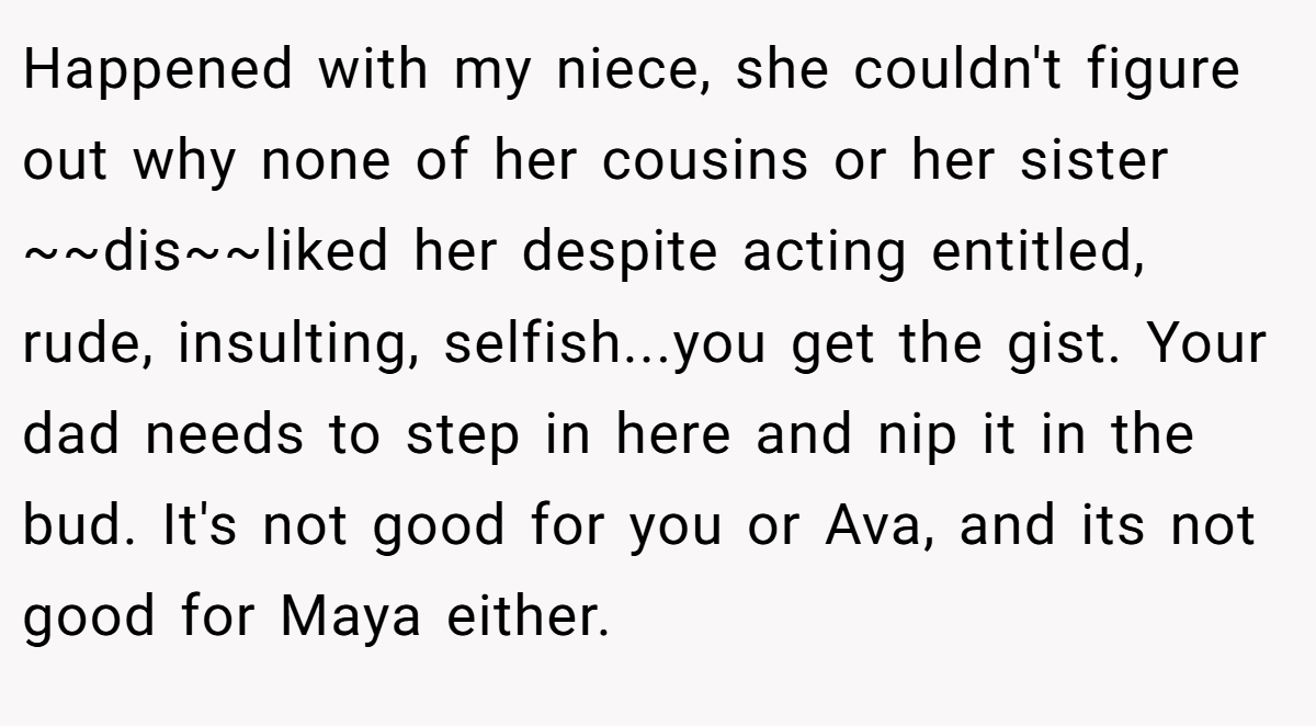 Happened with my niece, she couldn't figure out why none of her cousins or her sister ~~dis~~liked her despite acting entitled, rude, insulting, selfish...you get the gist. Your dad needs to step in here and nip it in the bud. It's not good for you or Ava, and its not good for Maya either.