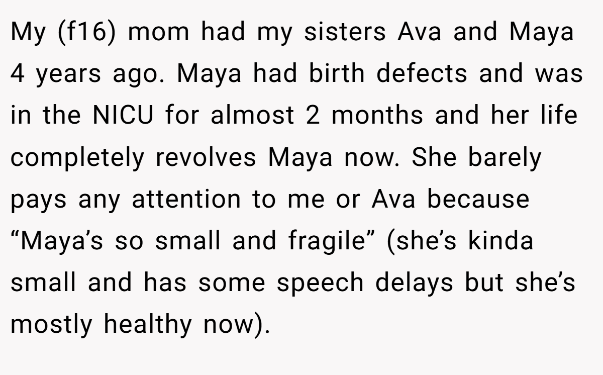 My (f16) mom had my sisters Ava and Maya 4 years ago. Maya had birth defects and was in the NICU for almost 2 months and her life completely revolves Maya now. She barely pays any attention to me or Ava because “Maya’s so small and fragile” (she’s kinda small and has some speech delays but she’s mostly healthy now).