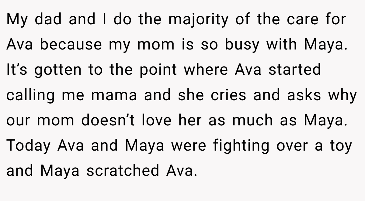 My dad and I do the majority of the care for Ava because my mom is so busy with Maya. It’s gotten to the point where Ava started calling me mama and she cries and asks why our mom doesn’t love her as much as Maya. Today Ava and Maya were fighting over a toy and Maya scratched Ava.