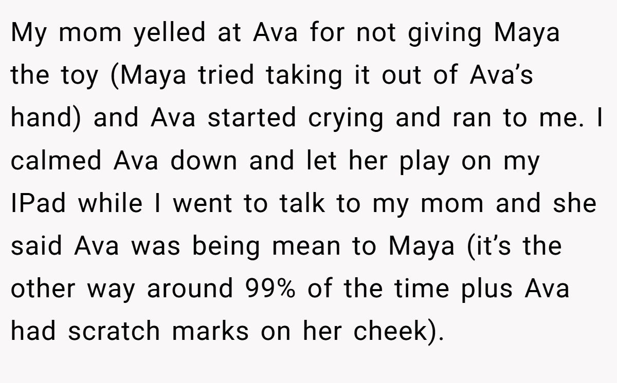My mom yelled at Ava for not giving Maya the toy (Maya tried taking it out of Ava’s hand) and Ava started crying and ran to me. I calmed Ava down and let her play on my IPad while I went to talk to my mom and she said Ava was being mean to Maya (it’s the other way around 99% of the time plus Ava had scratch marks on her cheek).