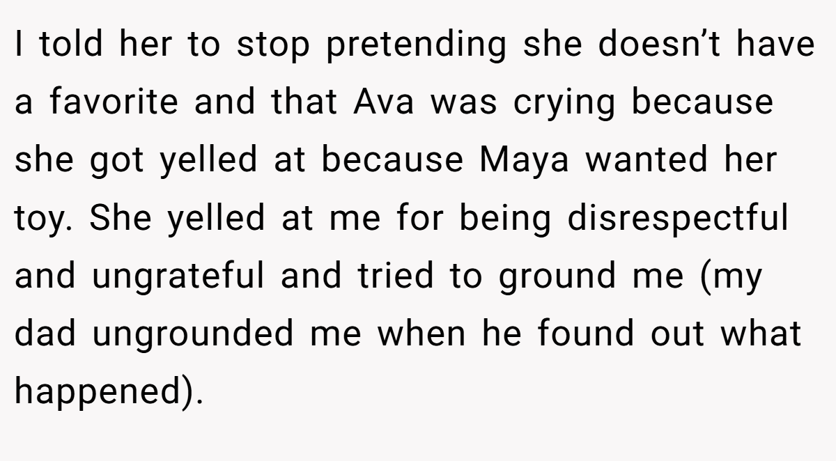 I told her to stop pretending she doesn’t have a favorite and that Ava was crying because she got yelled at because Maya wanted her toy. She yelled at me for being disrespectful and ungrateful and tried to ground me (my dad ungrounded me when he found out what happened).