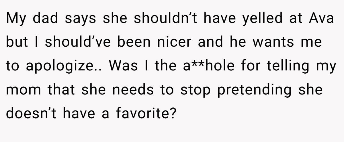 My dad says she shouldn’t have yelled at Ava but I should’ve been nicer and he wants me to apologize.. Was I the a**hole for telling my mom that she needs to stop pretending she doesn’t have a favorite?
