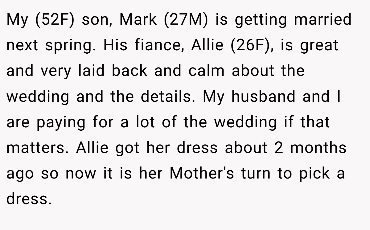 My (52F) son, Mark (27M) is getting married next spring. His fiance, Allie (26F), is great and very laid back and calm about the wedding and the details. My husband and I are paying for a lot of the wedding if that matters. Allie got her dress about 2 months ago so now it is her Mother's turn to pick a dress.