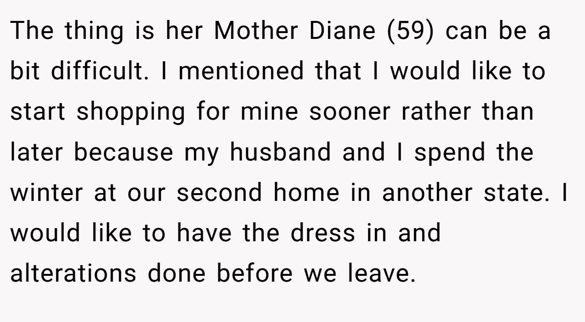 The thing is her Mother Diane (59) can be a bit difficult. I mentioned that I would like to start shopping for mine sooner rather than later because my husband and I spend the winter at our second home in another state. I would like to have the dress in and alterations done before we leave.
