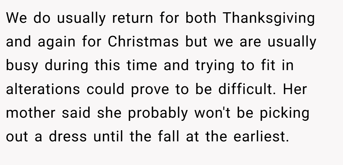 We do usually return for both Thanksgiving and again for Christmas but we are usually busy during this time and trying to fit in alterations could prove to be difficult. Her mother said she probably won't be picking out a dress until the fall at the earliest.