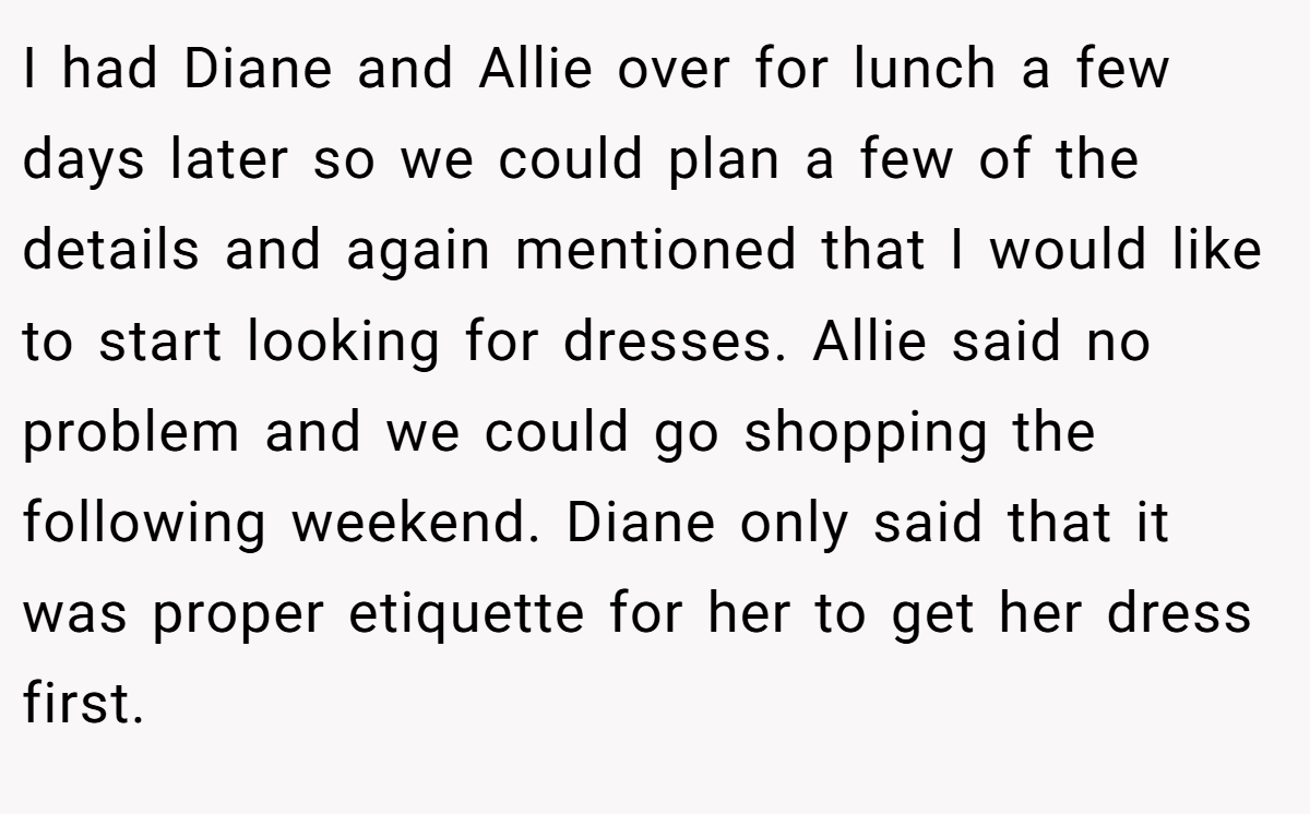 I had Diane and Allie over for lunch a few days later so we could plan a few of the details and again mentioned that I would like to start looking for dresses. Allie said no problem and we could go shopping the following weekend. Diane only said that it was proper etiquette for her to get her dress first.