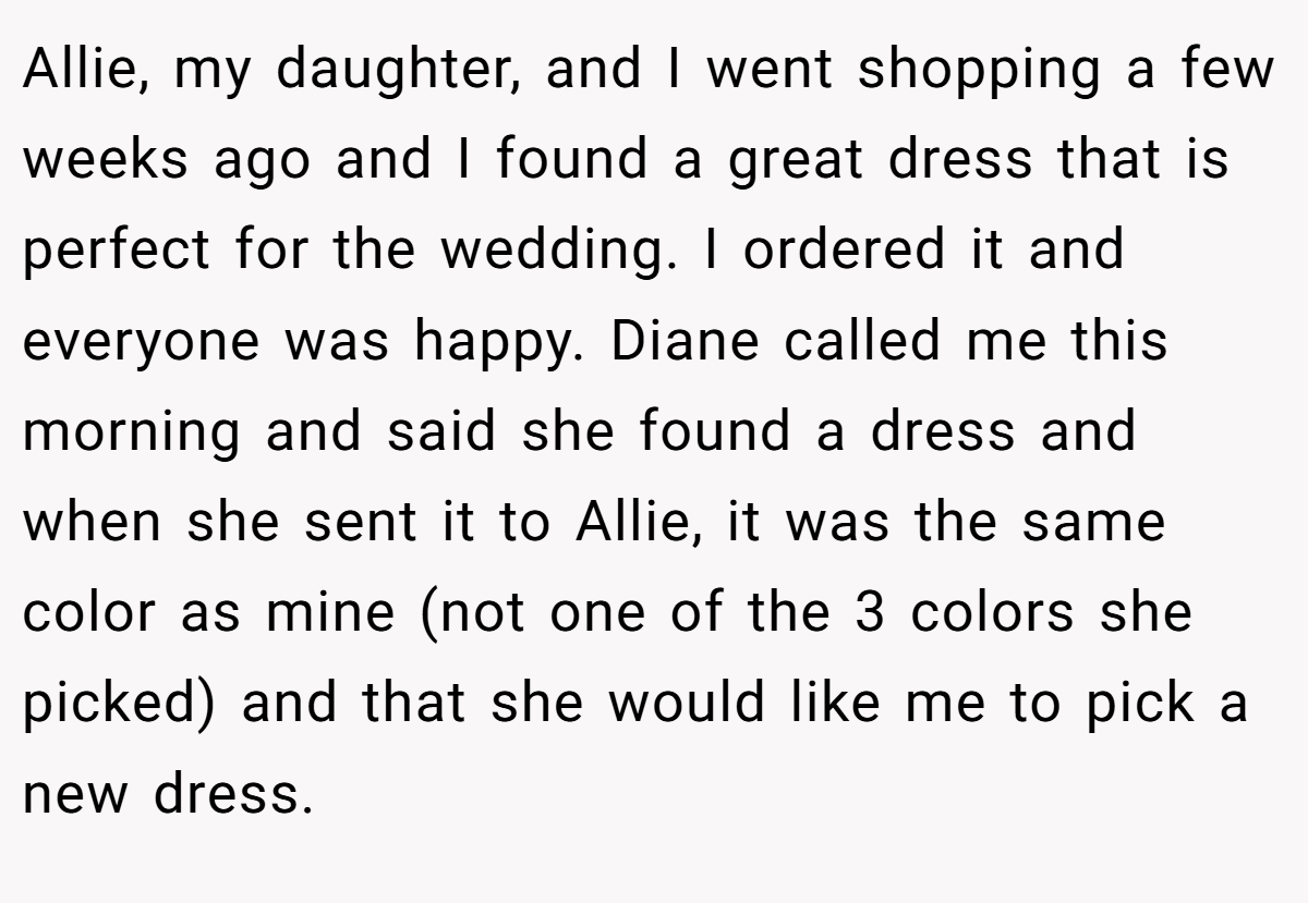 Allie, my daughter, and I went shopping a few weeks ago and I found a great dress that is perfect for the wedding. I ordered it and everyone was happy. Diane called me this morning and said she found a dress and when she sent it to Allie, it was the same color as mine (not one of the 3 colors she picked) and that she would like me to pick a new dress.