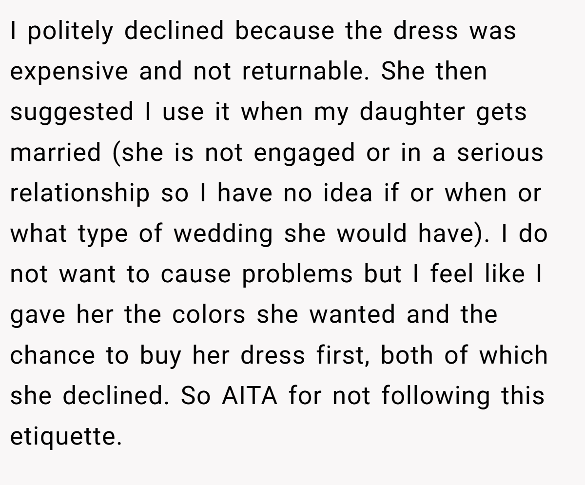 I politely declined because the dress was expensive and not returnable. She then suggested I use it when my daughter gets married (she is not engaged or in a serious relationship so I have no idea if or when or what type of wedding she would have). I do not want to cause problems but I feel like I gave her the colors she wanted and the chance to buy her dress first, both of which she declined. So AITA for not following this etiquette.