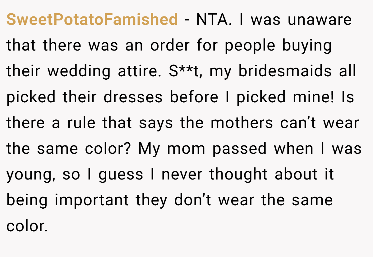 SweetPotatoFamished − NTA. I was unaware that there was an order for people buying their wedding attire. S**t, my bridesmaids all picked their dresses before I picked mine! Is there a rule that says the mothers can’t wear the same color? My mom passed when I was young, so I guess I never thought about it being important they don’t wear the same color.