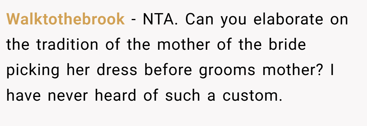 Walktothebrook − NTA. Can you elaborate on the tradition of the mother of the bride picking her dress before grooms mother? I have never heard of such a custom.