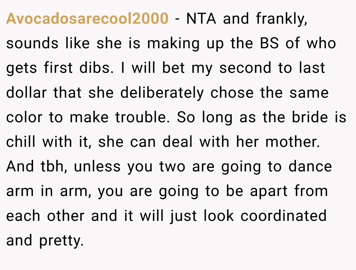 Avocadosarecool2000 − NTA and frankly, sounds like she is making up the BS of who gets first dibs. I will bet my second to last dollar that she deliberately chose the same color to make trouble. So long as the bride is chill with it, she can deal with her mother. And tbh, unless you two are going to dance arm in arm, you are going to be apart from each other and it will just look coordinated and pretty.