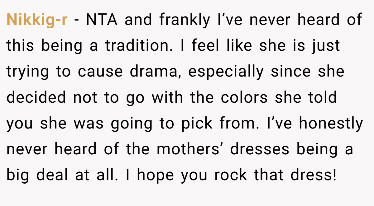 Nikkig-r − NTA and frankly I’ve never heard of this being a tradition. I feel like she is just trying to cause drama, especially since she decided not to go with the colors she told you she was going to pick from. I’ve honestly never heard of the mothers’ dresses being a big deal at all. I hope you rock that dress!