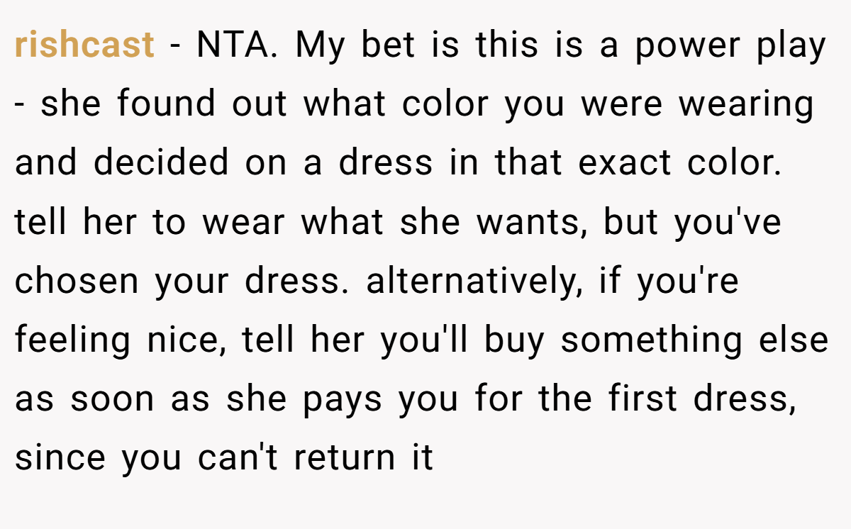 rishcast − NTA. My bet is this is a power play - she found out what color you were wearing and decided on a dress in that exact color. tell her to wear what she wants, but you've chosen your dress. alternatively, if you're feeling nice, tell her you'll buy something else as soon as she pays you for the first dress, since you can't return it