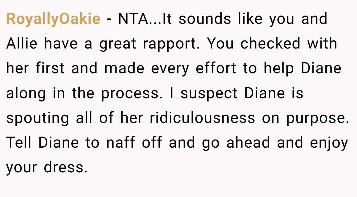 RoyallyOakie − NTA...It sounds like you and Allie have a great rapport. You checked with her first and made every effort to help Diane along in the process. I suspect Diane is spouting all of her ridiculousness on purpose. Tell Diane to naff off and go ahead and enjoy your dress.