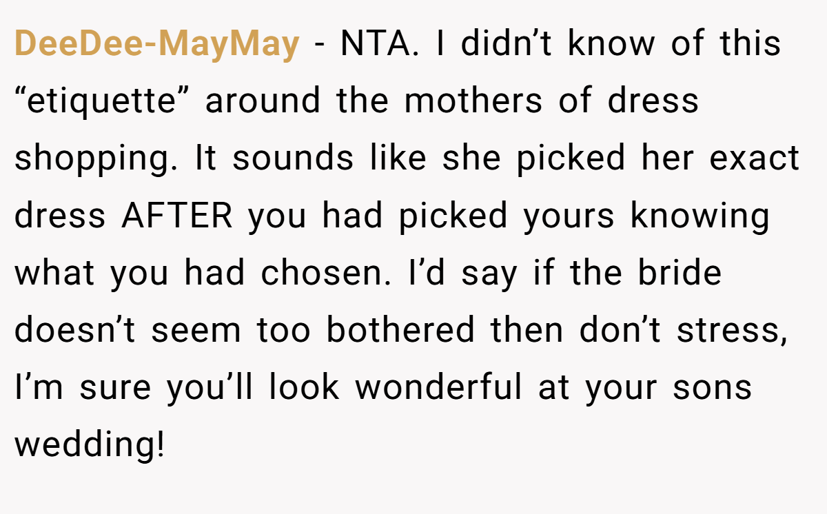 DeeDee-MayMay − NTA. I didn’t know of this “etiquette” around the mothers of dress shopping. It sounds like she picked her exact dress AFTER you had picked yours knowing what you had chosen. I’d say if the bride doesn’t seem too bothered then don’t stress, I’m sure you’ll look wonderful at your sons wedding!