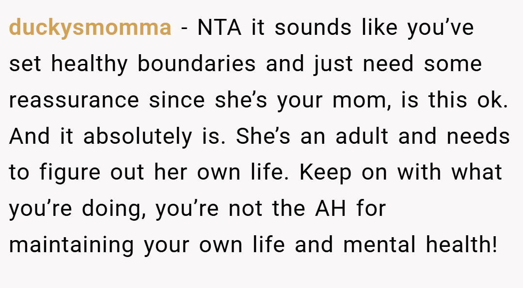 duckysmomma − NTA it sounds like you’ve set healthy boundaries and just need some reassurance since she’s your mom, is this ok. And it absolutely is. She’s an adult and needs to figure out her own life. Keep on with what you’re doing, you’re not the AH for maintaining your own life and mental health!