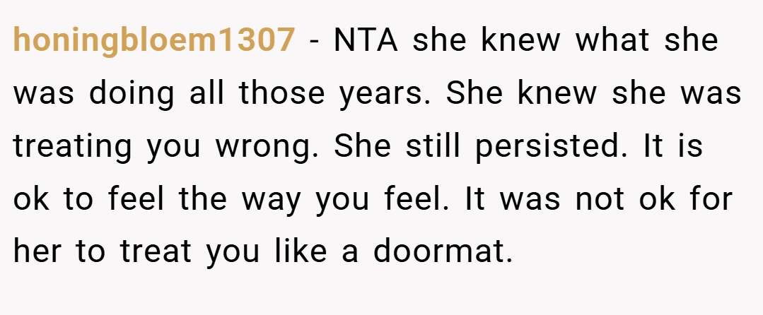 honingbloem1307 − NTA she knew what she was doing all those years. She knew she was treating you wrong. She still persisted. It is ok to feel the way you feel. It was not ok for her to treat you like a doormat.