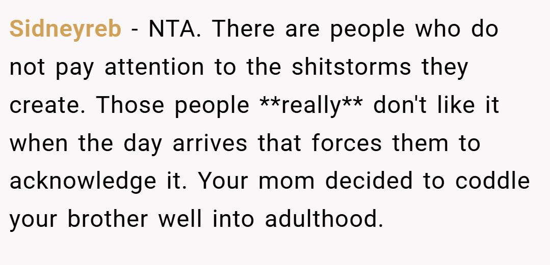 Sidneyreb − NTA. There are people who do not pay attention to the shitstorms they create. Those people **really** don't like it when the day arrives that forces them to acknowledge it. Your mom decided to coddle your brother well into adulthood.