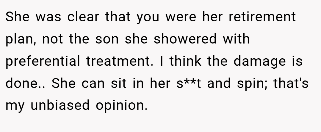 She was clear that you were her retirement plan, not the son she showered with preferential treatment. I think the damage is done.. She can sit in her s**t and spin; that's my unbiased opinion.