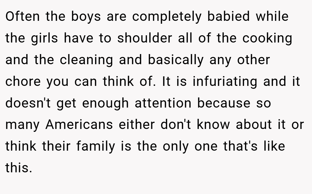 Often the boys are completely babied while the girls have to shoulder all of the cooking and the cleaning and basically any other chore you can think of. It is infuriating and it doesn't get enough attention because so many Americans either don't know about it or think their family is the only one that's like this.