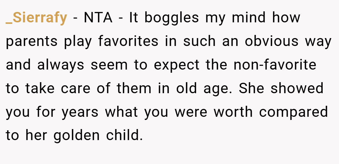 _Sierrafy − NTA - It boggles my mind how parents play favorites in such an obvious way and always seem to expect the non-favorite to take care of them in old age. She showed you for years what you were worth compared to her golden child.