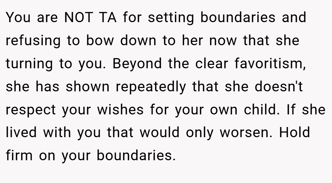 You are NOT TA for setting boundaries and refusing to bow down to her now that she turning to you. Beyond the clear favoritism, she has shown repeatedly that she doesn't respect your wishes for your own child. If she lived with you that would only worsen. Hold firm on your boundaries.