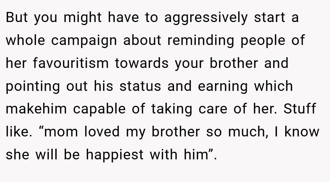 But you might have to aggressively start a whole campaign about reminding people of her favouritism towards your brother and pointing out his status and earning which makehim capable of taking care of her. Stuff like. “mom loved my brother so much, I know she will be happiest with him”.