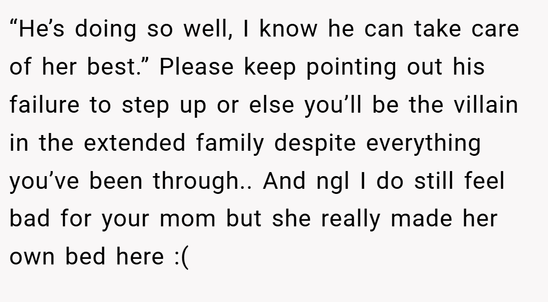 “He’s doing so well, I know he can take care of her best.” Please keep pointing out his failure to step up or else you’ll be the villain in the extended family despite everything you’ve been through.. And ngl I do still feel bad for your mom but she really made her own bed here :(