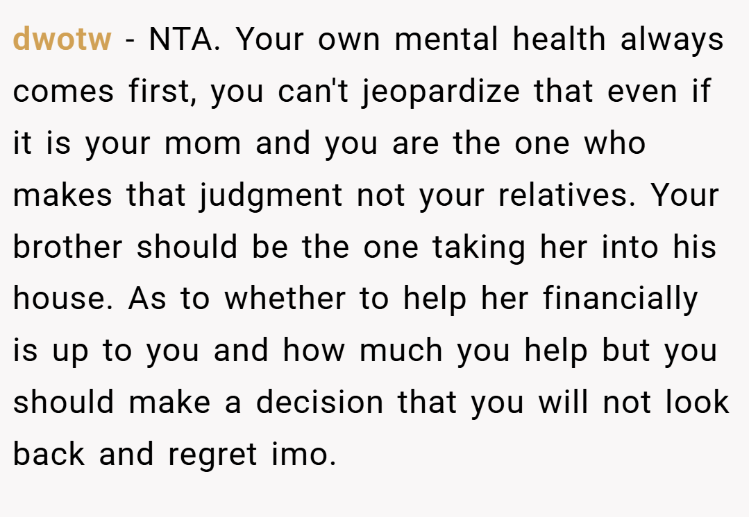 dwotw − NTA. Your own mental health always comes first, you can't jeopardize that even if it is your mom and you are the one who makes that judgment not your relatives. Your brother should be the one taking her into his house. As to whether to help her financially is up to you and how much you help but you should make a decision that you will not look back and regret imo.
