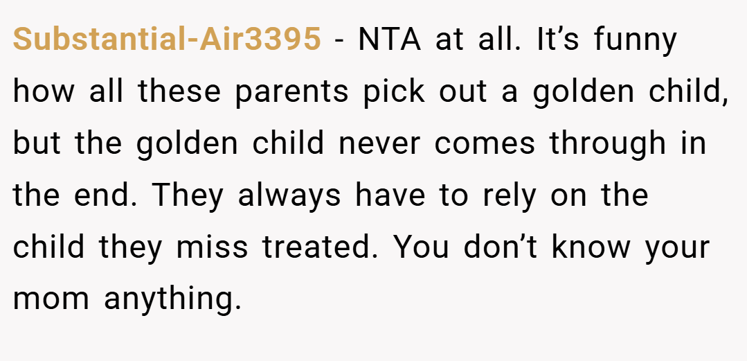 Substantial-Air3395 − NTA at all. It’s funny how all these parents pick out a golden child, but the golden child never comes through in the end. They always have to rely on the child they miss treated. You don’t know your mom anything.