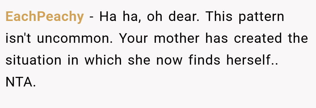 EachPeachy − Ha ha, oh dear. This pattern isn't uncommon. Your mother has created the situation in which she now finds herself.. NTA.