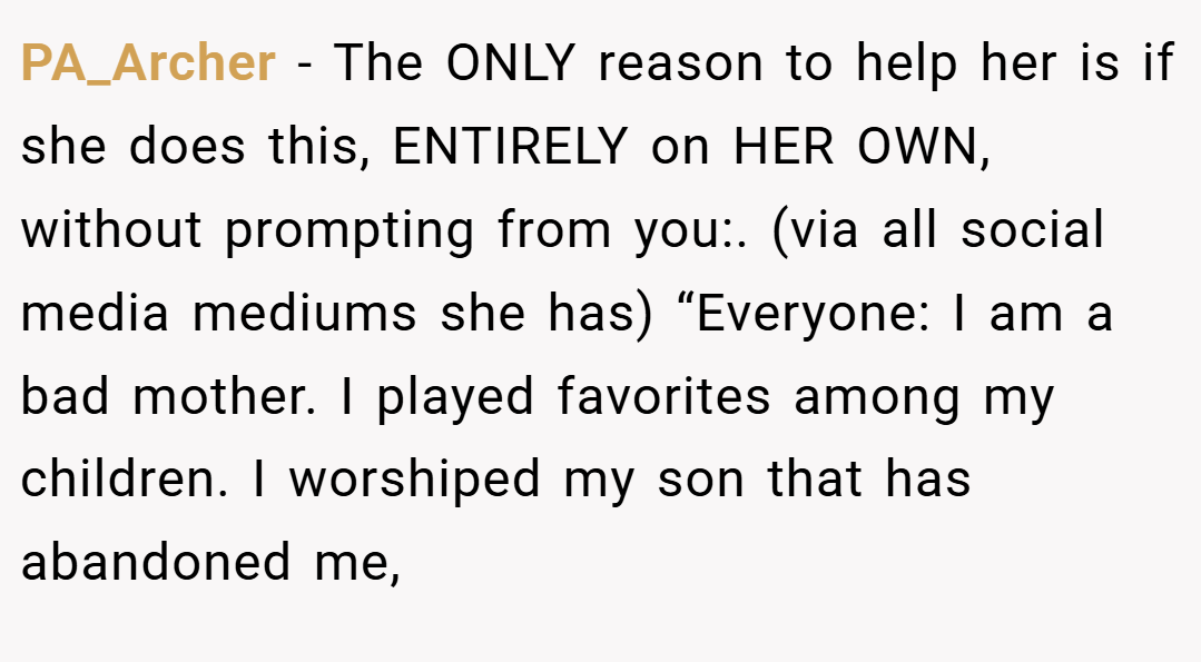 PA_Archer − The ONLY reason to help her is if she does this, ENTIRELY on HER OWN, without prompting from you:. (via all social media mediums she has) “Everyone: I am a bad mother. I played favorites among my children. I worshiped my son that has abandoned me,