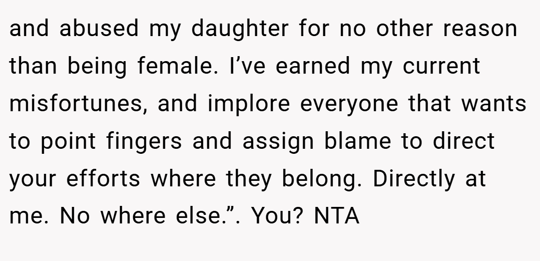and abused my daughter for no other reason than being female. I’ve earned my current misfortunes, and implore everyone that wants to point fingers and assign blame to direct your efforts where they belong. Directly at me. No where else.”. You? NTA