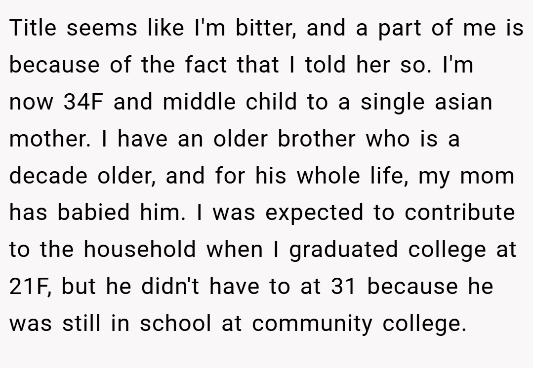 Title seems like I'm bitter, and a part of me is because of the fact that I told her so. I'm now 34F and middle child to a single asian mother. I have an older brother who is a decade older, and for his whole life, my mom has babied him. I was expected to contribute to the household when I graduated college at 21F, but he didn't have to at 31 because he was still in school at community college.