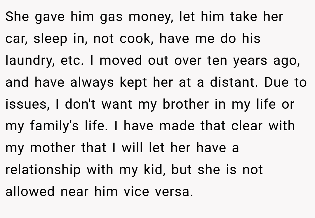 She gave him gas money, let him take her car, sleep in, not cook, have me do his laundry, etc. I moved out over ten years ago, and have always kept her at a distant. Due to issues, I don't want my brother in my life or my family's life. I have made that clear with my mother that I will let her have a relationship with my kid, but she is not allowed near him vice versa.