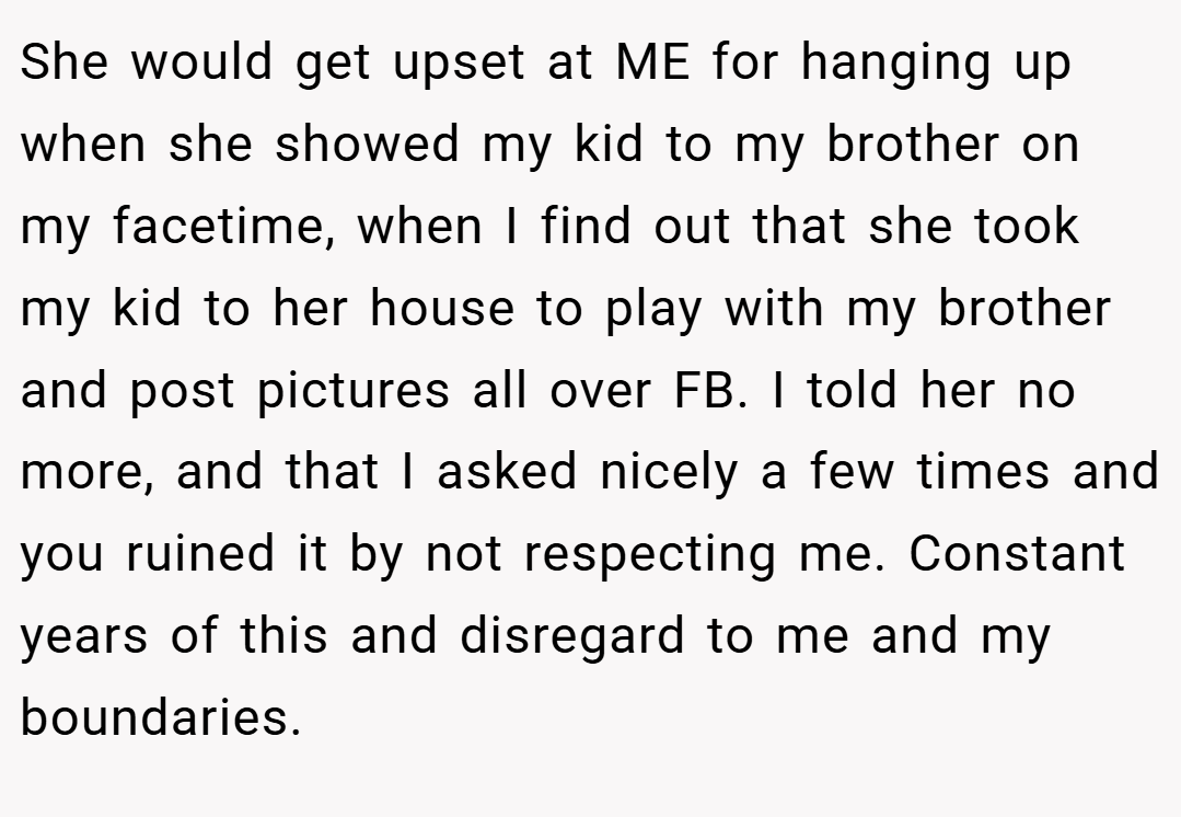 She would get upset at ME for hanging up when she showed my kid to my brother on my facetime, when I find out that she took my kid to her house to play with my brother and post pictures all over FB. I told her no more, and that I asked nicely a few times and you ruined it by not respecting me. Constant years of this and disregard to me and my boundaries.
