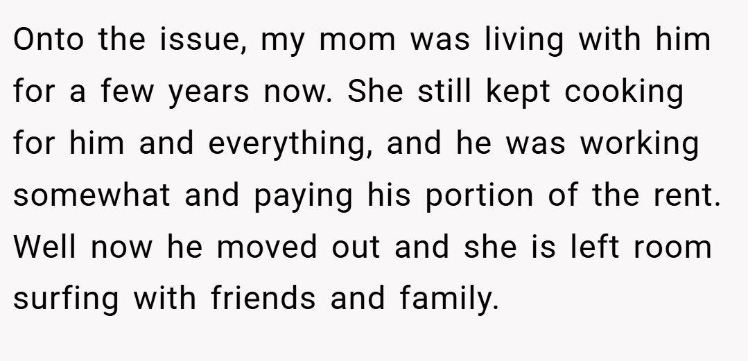 Onto the issue, my mom was living with him for a few years now. She still kept cooking for him and everything, and he was working somewhat and paying his portion of the rent. Well now he moved out and she is left room surfing with friends and family.