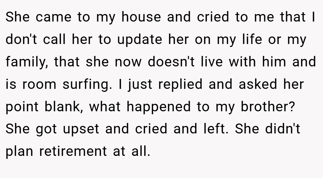 She came to my house and cried to me that I don't call her to update her on my life or my family, that she now doesn't live with him and is room surfing. I just replied and asked her point blank, what happened to my brother? She got upset and cried and left. She didn't plan retirement at all.