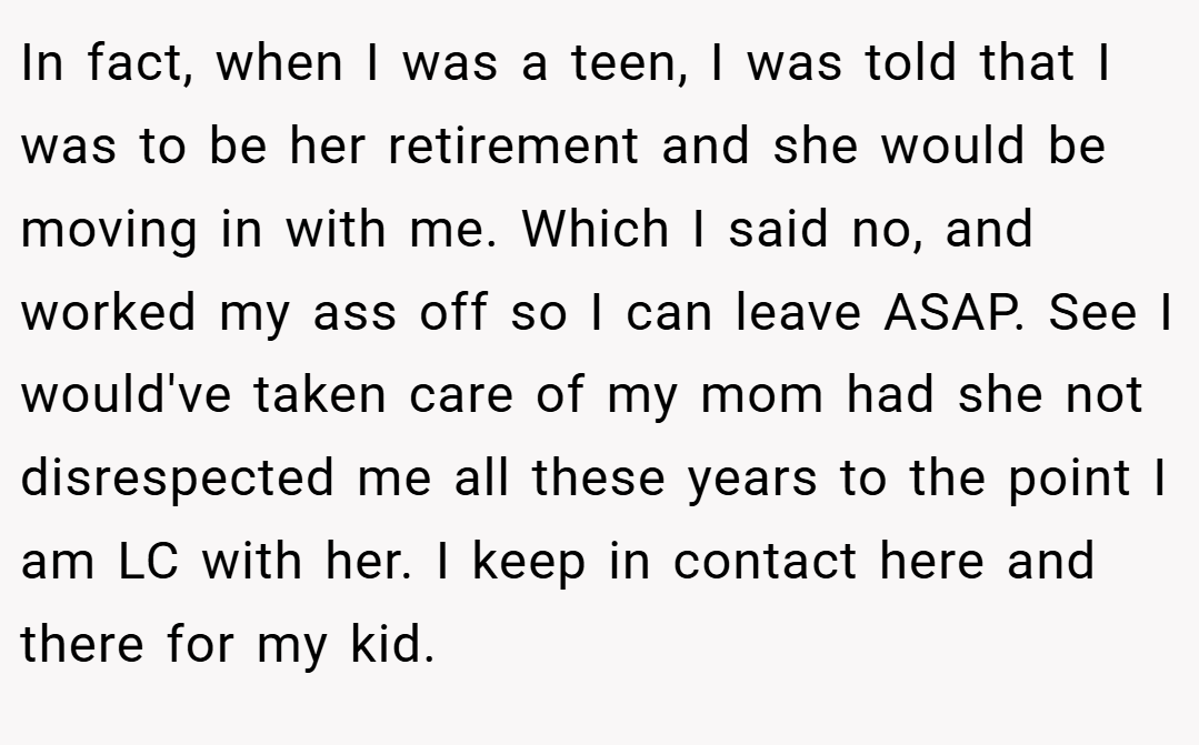In fact, when I was a teen, I was told that I was to be her retirement and she would be moving in with me. Which I said no, and worked my ass off so I can leave ASAP. See I would've taken care of my mom had she not disrespected me all these years to the point I am LC with her. I keep in contact here and there for my kid.