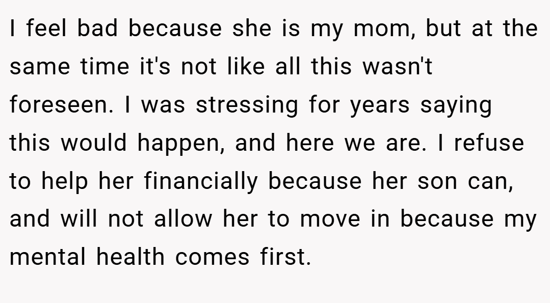 I feel bad because she is my mom, but at the same time it's not like all this wasn't foreseen. I was stressing for years saying this would happen, and here we are. I refuse to help her financially because her son can, and will not allow her to move in because my mental health comes first.
