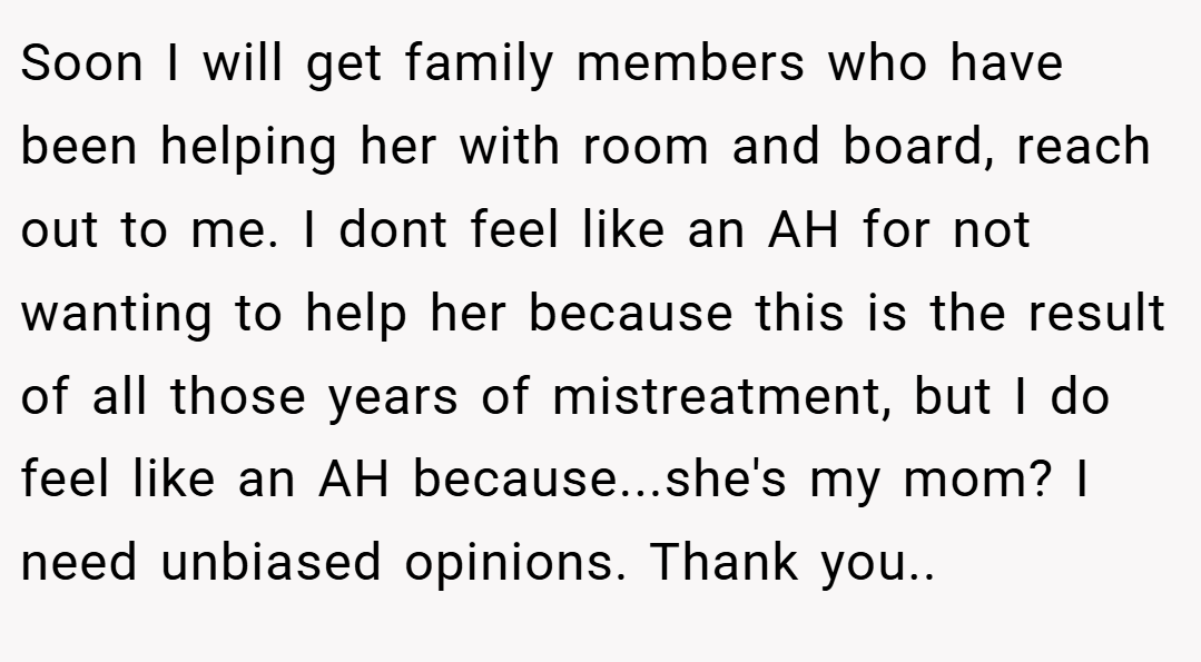 Soon I will get family members who have been helping her with room and board, reach out to me. I dont feel like an AH for not wanting to help her because this is the result of all those years of mistreatment, but I do feel like an AH because...she's my mom? I need unbiased opinions. Thank you..