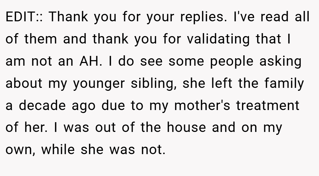 EDIT:: Thank you for your replies. I've read all of them and thank you for validating that I am not an AH. I do see some people asking about my younger sibling, she left the family a decade ago due to my mother's treatment of her. I was out of the house and on my own, while she was not.