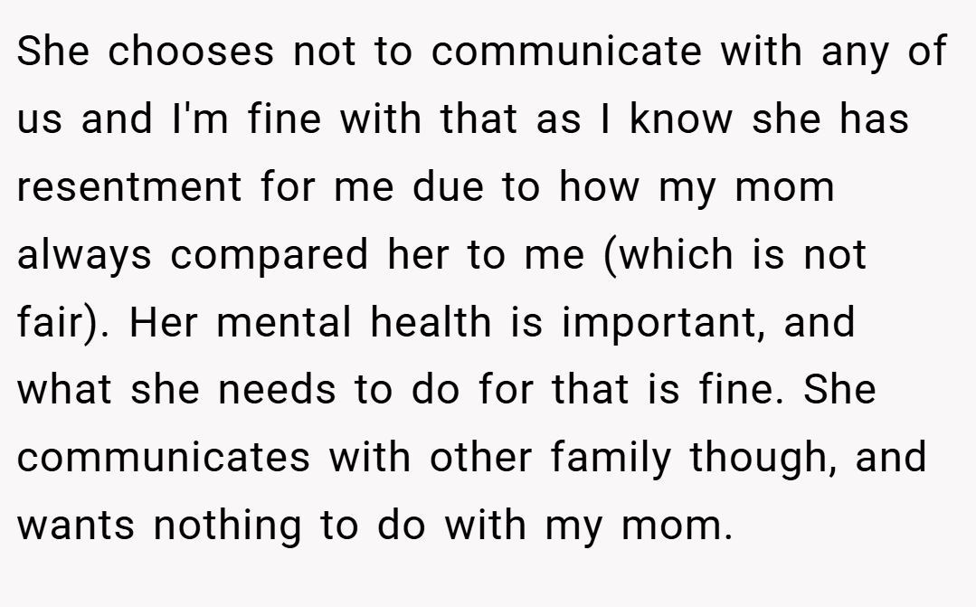 She chooses not to communicate with any of us and I'm fine with that as I know she has resentment for me due to how my mom always compared her to me (which is not fair). Her mental health is important, and what she needs to do for that is fine. She communicates with other family though, and wants nothing to do with my mom.