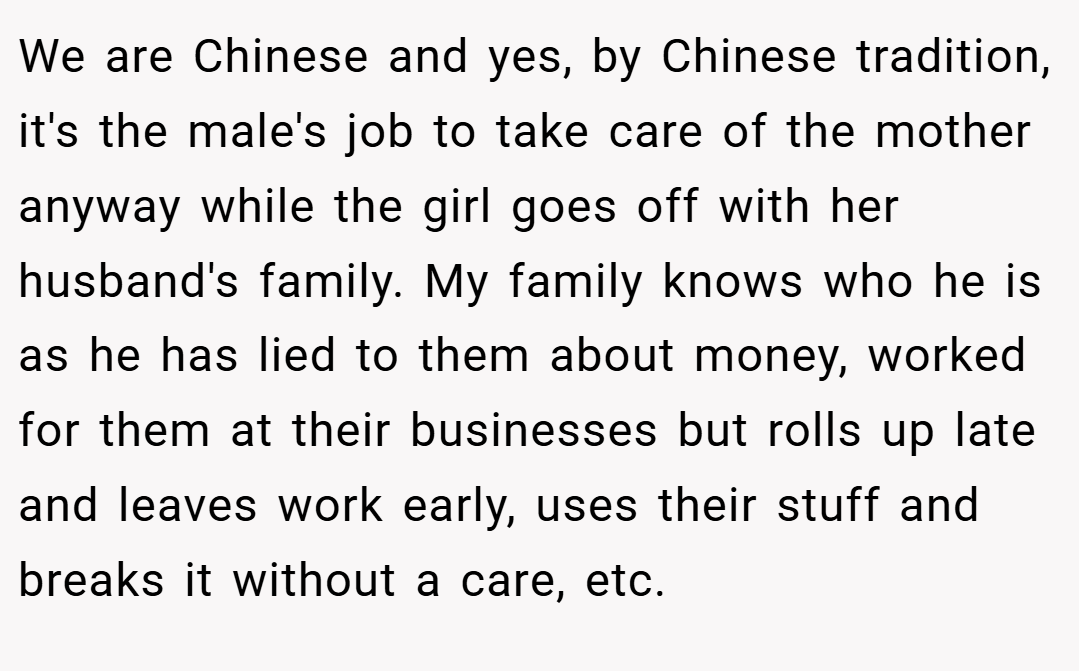 We are Chinese and yes, by Chinese tradition, it's the male's job to take care of the mother anyway while the girl goes off with her husband's family. My family knows who he is as he has lied to them about money, worked for them at their businesses but rolls up late and leaves work early, uses their stuff and breaks it without a care, etc.