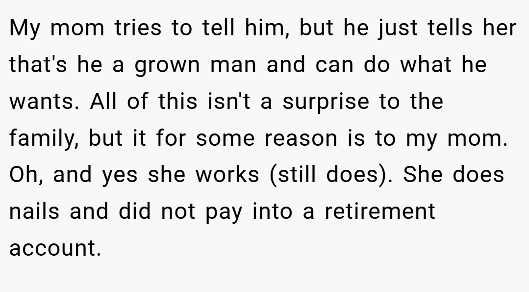 My mom tries to tell him, but he just tells her that's he a grown man and can do what he wants. All of this isn't a surprise to the family, but it for some reason is to my mom. Oh, and yes she works (still does). She does nails and did not pay into a retirement account.