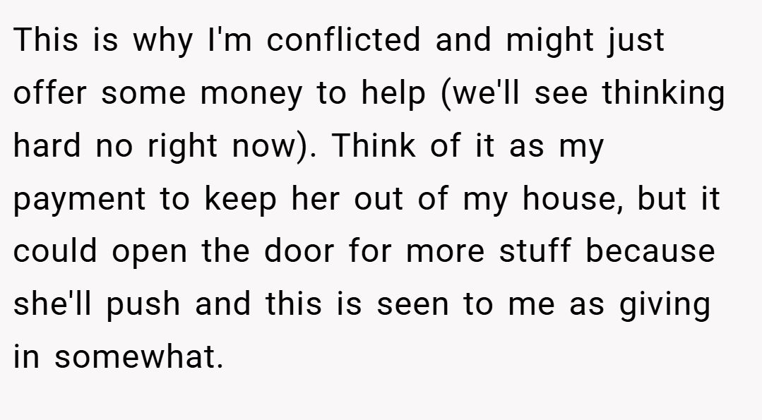 This is why I'm conflicted and might just offer some money to help (we'll see thinking hard no right now). Think of it as my payment to keep her out of my house, but it could open the door for more stuff because she'll push and this is seen to me as giving in somewhat.