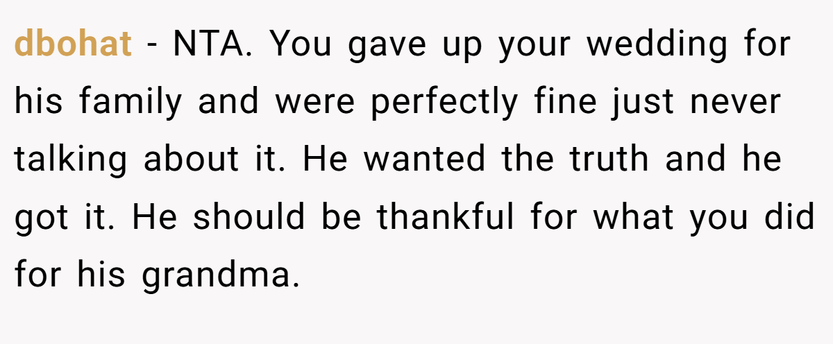 dbohat − NTA. You gave up your wedding for his family and were perfectly fine just never talking about it. He wanted the truth and he got it. He should be thankful for what you did for his grandma.