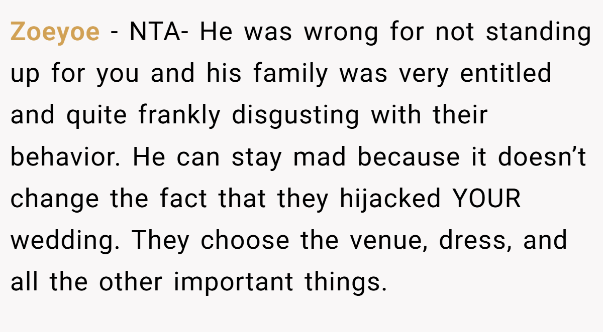 Zoeyoe − NTA- He was wrong for not standing up for you and his family was very entitled and quite frankly disgusting with their behavior. He can stay mad because it doesn’t change the fact that they hijacked YOUR wedding. They choose the venue, dress, and all the other important things.