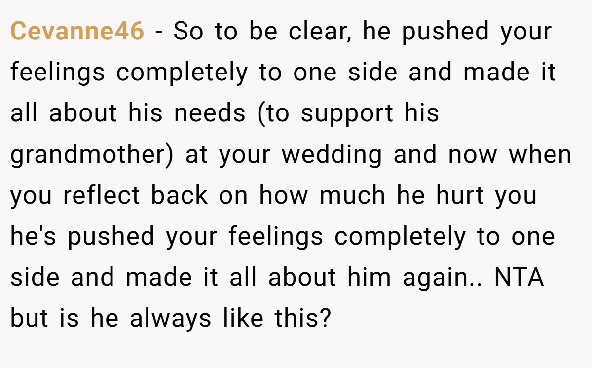 Cevanne46 − So to be clear, he pushed your feelings completely to one side and made it all about his needs (to support his grandmother) at your wedding and now when you reflect back on how much he hurt you he's pushed your feelings completely to one side and made it all about him again.. NTA but is he always like this?