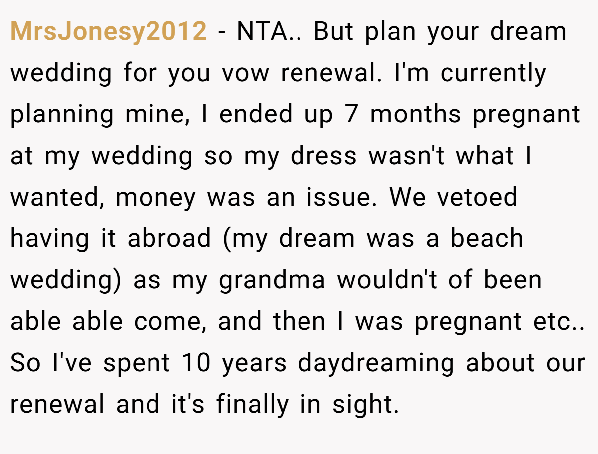 MrsJonesy2012 − NTA.. But plan your dream wedding for you vow renewal. I'm currently planning mine, I ended up 7 months pregnant at my wedding so my dress wasn't what I wanted, money was an issue. We vetoed having it abroad (my dream was a beach wedding) as my grandma wouldn't of been able able come, and then I was pregnant etc.. So I've spent 10 years daydreaming about our renewal and it's finally in sight.